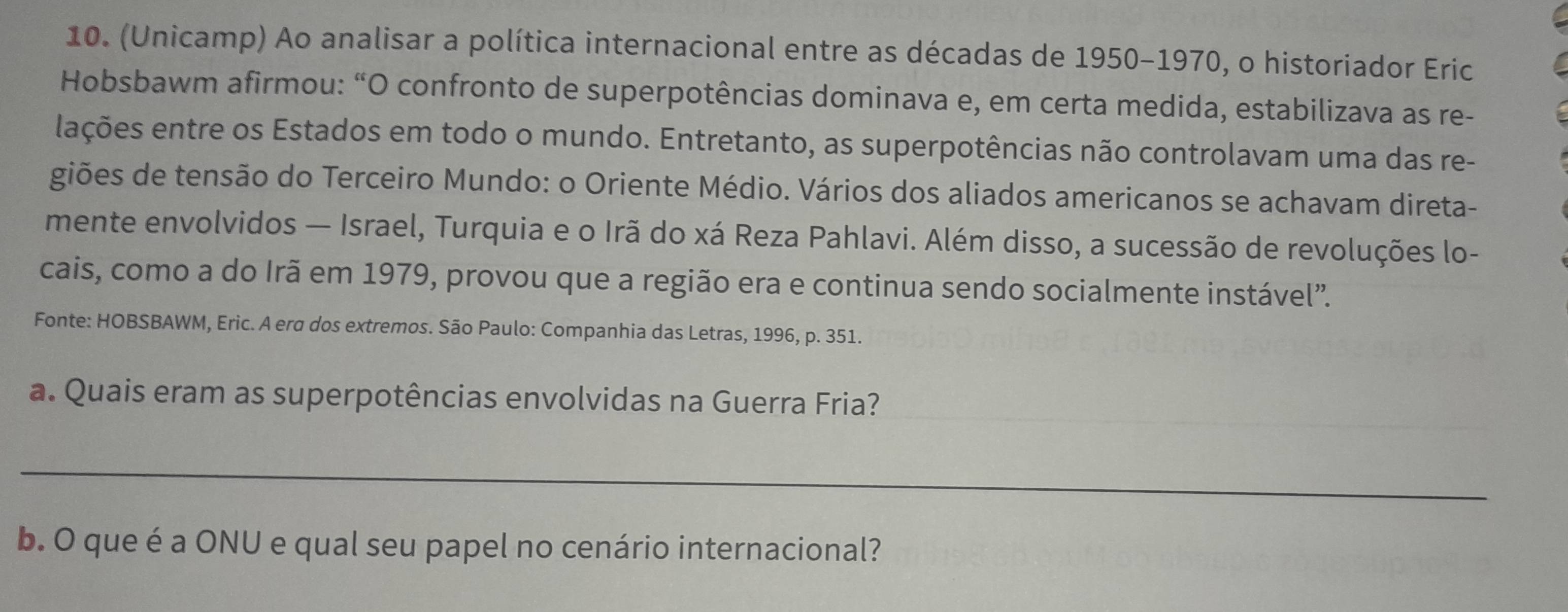 (Unicamp) Ao analisar a política internacional entre as décadas de 1950-1970, o historiador Eric 
Hobsbawm afirmou: “O confronto de superpotências dominava e, em certa medida, estabilizava as re- 
lações entre os Estados em todo o mundo. Entretanto, as superpotências não controlavam uma das re- 
giões de tensão do Terceiro Mundo: o Oriente Médio. Vários dos aliados americanos se achavam direta- 
mente envolvidos — Israel, Turquia e o Irã do xá Reza Pahlavi. Além disso, a sucessão de revoluções lo- 
cais, como a do Irã em 1979, provou que a região era e continua sendo socialmente instável”. 
Fonte: HOBSBAWM, Eric. A era dos extremos. São Paulo: Companhia das Letras, 1996, p. 351. 
a. Quais eram as superpotências envolvidas na Guerra Fria? 
_ 
_ 
b. O que é a ONU e qual seu papel no cenário internacional?