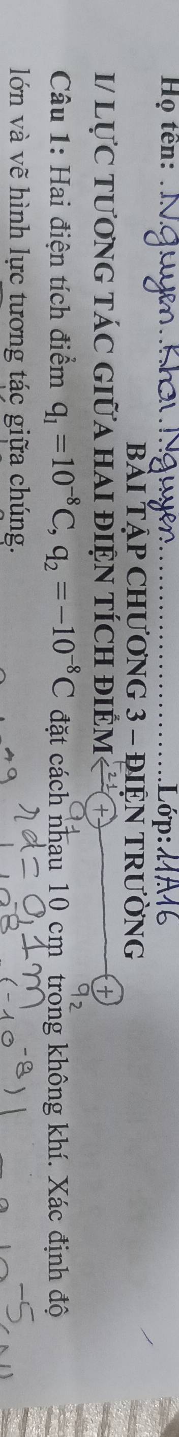 Họ tên: _Lớp: 
BÀI TẠP CHƯƠNG 3 - ĐIỆN TRƯỜNG 
I/ lựC tươnG táC GIữa HaI điệN tÍch điểm 
Câu 1: Hai điện tích điểm q_1=10^(-8)C, q_2=-10^(-8)C đặt cách nhau 10 cm trong không khí. Xác định độ 
lớn và vẽ hình lực tương tác giữa chúng.