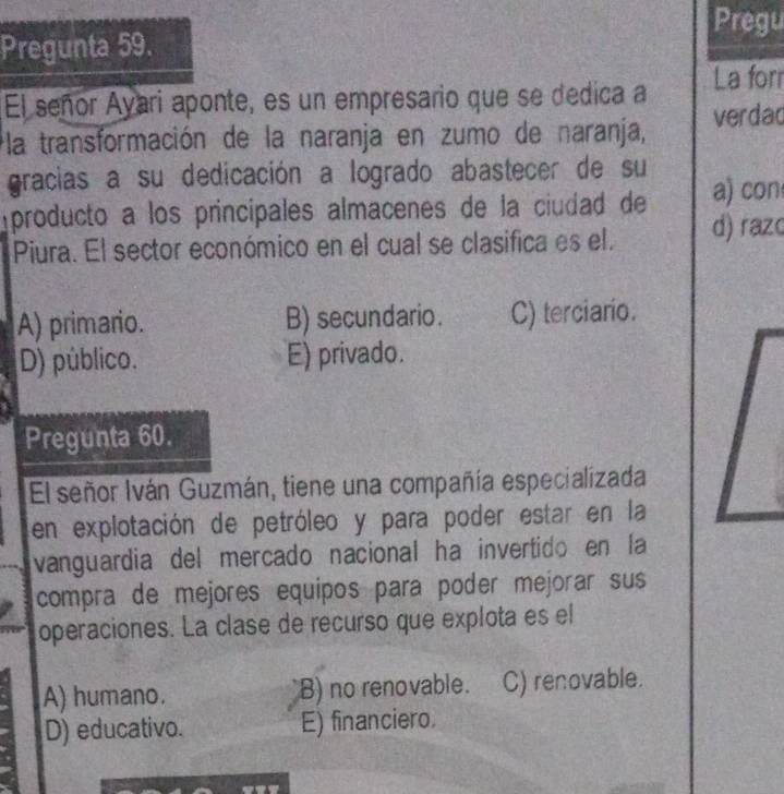 Pregu
Pregunta 59.
El señor Ayari aponte, es un empresario que se dedica a La forr
la transformación de la naranja en zumo de naranja, verdad
gracias a su dedicación a logrado abastecer de su
producto a los principales almacenes de la ciudad de a) con
Piura. El sector económico en el cual se clasifica es el. d) razc
A) primario. B) secundario. C) terciario.
D) público. E) privado.
Pregunta 60.
El señor Iván Guzmán, tiene una compañía especializada
en explotación de petróleo y para poder estar en la
vanguardia del mercado nacional ha invertido en la
compra de mejores equipos para poder mejorar sus
operaciones. La clase de recurso que explota es el
A) humano. B) no renovable. C) renovable.
D) educativo. E) financiero.