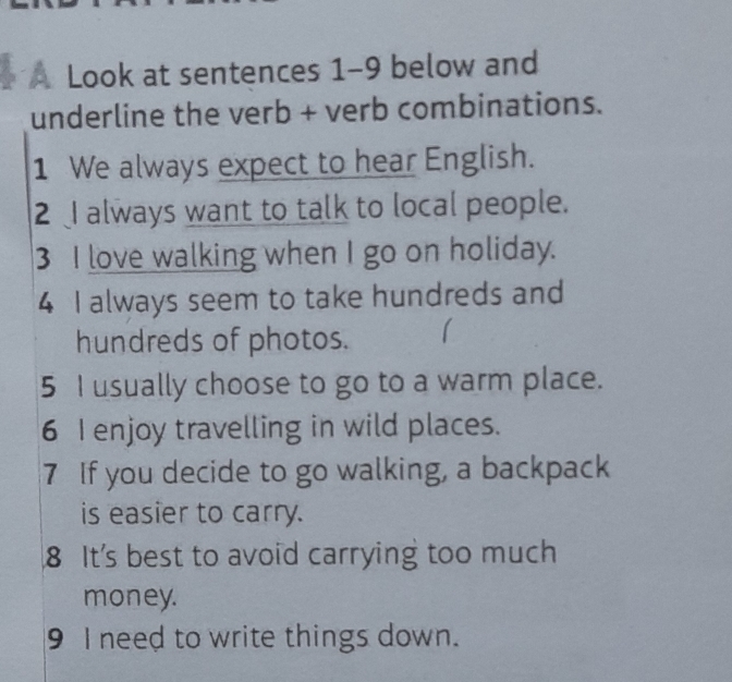 A Look at sentences 1-9 below and 
underline the verb + verb combinations. 
1 We always expect to hear English. 
2 I always want to talk to local people. 
3 I love walking when I go on holiday. 
4 I always seem to take hundreds and 
hundreds of photos. 
5 I usually choose to go to a warm place. 
6 I enjoy travelling in wild places. 
7 If you decide to go walking, a backpack 
is easier to carry. 
8 It's best to avoid carrying too much 
money. 
9 I need to write things down.