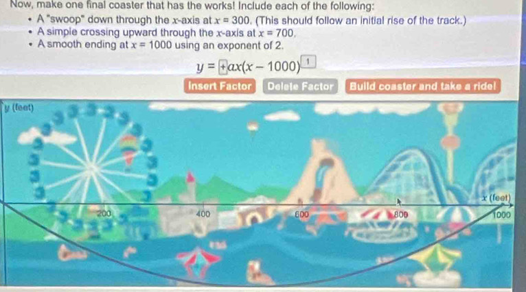 Now, make one final coaster that has the works! Include each of the following: 
A "swoop" down through the x-axis at x=300. (This should follow an initial rise of the track.) 
A simple crossing upward through the x-axis at x=700, 
A smooth ending at x=1000 using an exponent of 2.
y=+ax(x-1000) 1 
insert Factor Delete Factor Build coaster and take a ride!
y (leet)