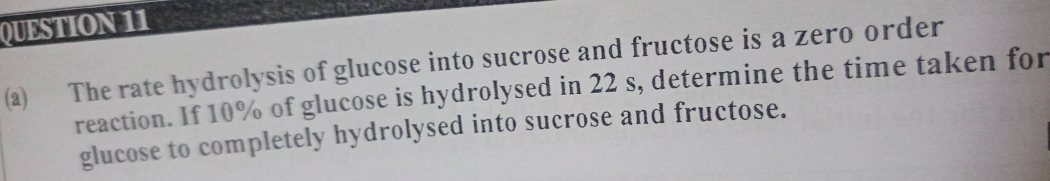 The rate hydrolysis of glucose into sucrose and fructose is a zero order 
reaction. If 10% of glucose is hydrolysed in 22 s, determine the time taken for 
glucose to completely hydrolysed into sucrose and fructose.