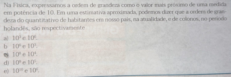 Na Física, expressamos a ordem de grandeza como o valor mais próximo de uma medida
em potência de 10. Em uma estimativa aproximada, podemos dizer que a ordem de gran-
deza do quantitativo de habitantes em nosso país, na atualidade, e de colonos, no período
holandês, são respectivamente
a) 10^3 e 10^6.
b 10^6 e 10^3.
10^8 e 10^4.
d) 10^8 e 10^5.
e) 10^(10) e 10^6.