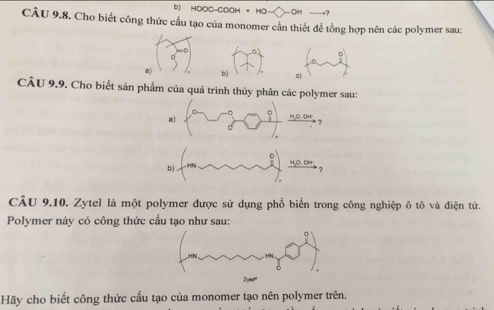 HOOC-COOH + HO -OH →? 
CÂU 9.8. Cho biết công thức cấu tạo của monomer cần thiết để tổng hợp nên các polymer sau: 
a) 
b) 
c) 
CÂU 9.9. Cho biết sản phẩm của quá trình thủy phân các polymer sau: 
-。 
a) 
HãO. OH 
? 
CÂU 9.10. Zytel là một polymer được sử dụng phổ biến trong công nghiệp ô tô và điện tử. 
Polymer này có công thức cấu tạo như sau: 
Hãy cho biết công thức cấu tạo của monomer tạo nên polymer trên.