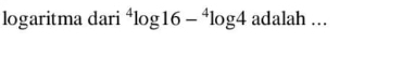 logaritma dari^4log 16-^4log 4 adalah …