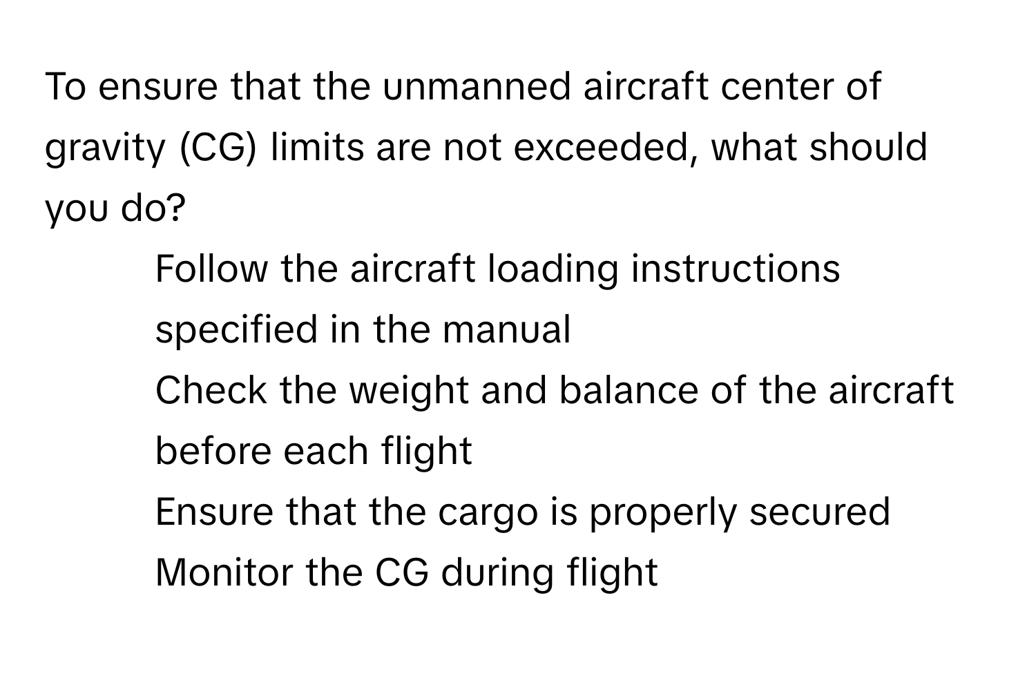 To ensure that the unmanned aircraft center of gravity (CG) limits are not exceeded, what should you do?

1) Follow the aircraft loading instructions specified in the manual
2) Check the weight and balance of the aircraft before each flight
3) Ensure that the cargo is properly secured
4) Monitor the CG during flight