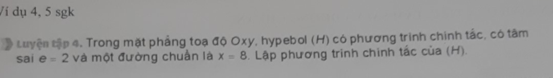 Ví dụ 4, 5 sgk 
# Luyện tập 4. Trong mặt phẳng toạ độ Oxy, hypebol (H) có phương trình chính tắc, có tâm 
sai e=2 và một đường chuẩn là x=8. Lập phương trình chinh tắc của (H).