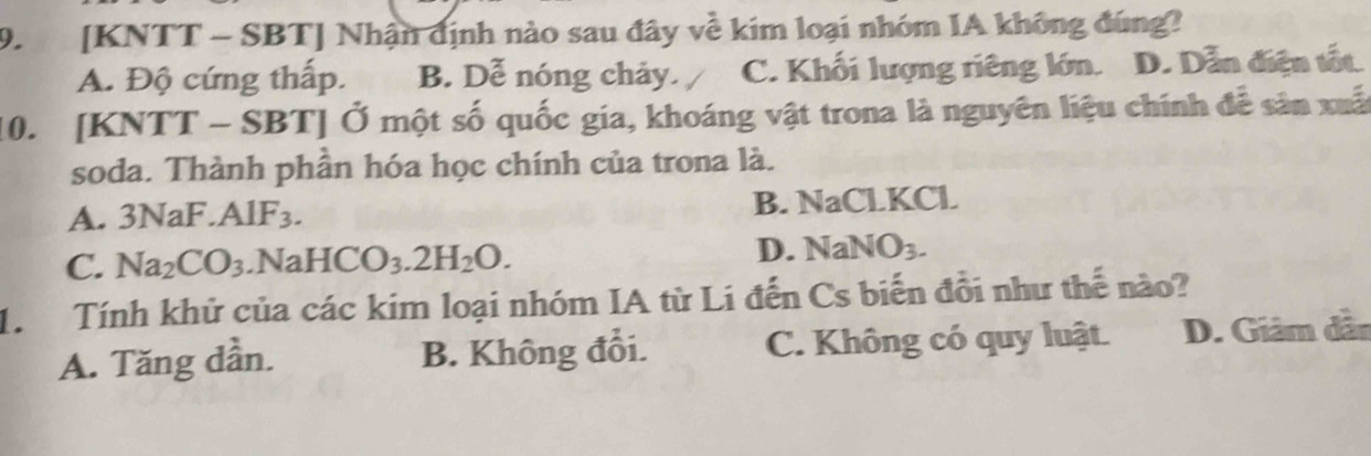 [KNTT - SBT ] Nhận định nào sau đây về kim loại nhóm IA không đúng?
A. Độ cứng thấp. B. Dễ nóng chảy. C. Khối lượng riêng lớn. D. Dẫn điện tất.
0. [K NTT-SBT] ' Ở một số quốc gia, khoáng vật trona là nguyên liệu chính đễ sân xuấ
soda. Thành phần hóa học chính của trona là.
A. 3NaF. AlF_3. B. NaClKCl
C. Na_2CO_3.NaHCO_3.2H_2O.
D. NaNO_3. 
1. Tính khử của các kim loại nhóm IA từ Li đến Cs biến đổi như thế nào?
A. Tăng dần. B. Không đổi. C. Không có quy luật. D. Giâm dần