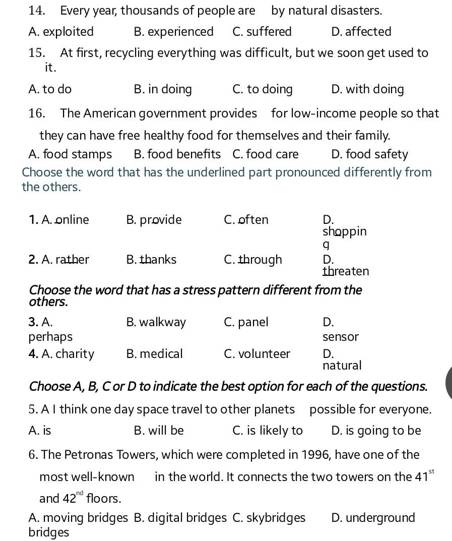 Every year, thousands of people are by natural disasters.
A. exploited B. experienced C. suffered D. affected
15. At first, recycling everything was difficult, but we soon get used to
it.
A. to do B. in doing C. to doing D. with doing
16. The American government provides for low-income people so that
they can have free healthy food for themselves and their family.
A. food stamps B. food benefits C. food care D. food safety
Choose the word that has the underlined part pronounced differently from
the others.
1. A. online B. provide C. often D.
shoppin
q
2. A. rather B. thanks C. through D.
threaten
Choose the word that has a stress pattern different from the
others.
3. A. B. walkway C. panel D.
perhaps sensor
4. A. charity B. medical C. volunteer D.
natural
Choose A, B, C or D to indicate the best option for each of the questions.
5. A I think one day space travel to other planets possible for everyone.
A. is B. will be C. is likely to D. is going to be
6. The Petronas Towers, which were completed in 1996, have one of the
most well-known in the world. It connects the two towers on the 41^(st)
and 42^(nd) floors.
A. moving bridges B. digital bridges C. skybridges D. underground
bridges