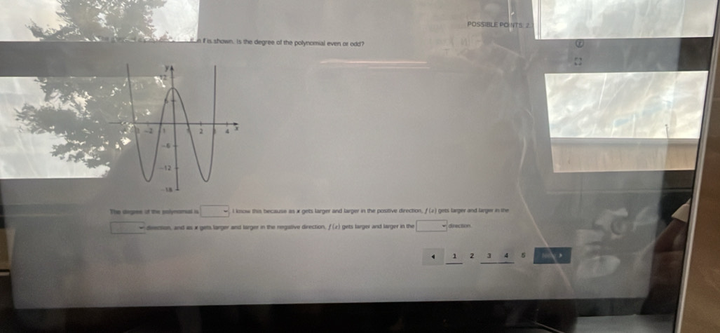 POSSIBLE POINTS. 2. 
n if is shown. Is the degree of the polynomial even or odd? 
Tiso degpee of the polynamal is □ l know this because as x gets larger and larger in the positive direction, f (2) gets larger and largw in the 
divection, and as x gets larger and larger in the negative direction, f (z) gets larger and larger in the □ direction 
1 2