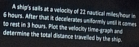 A ship's sails at a velocity of 22 nautical miles/hour in
6 hours. After that it decelerates uniformly until it comes 
to rest in 3 hours. Plot the velocity time-graph and 
determine the total distance travelled by the ship.