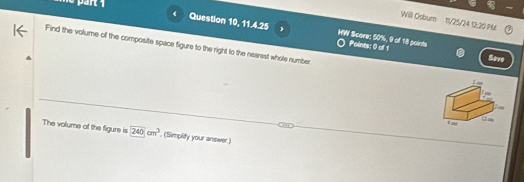 50%, 9 of 18 points 
Find the volume of the composite space figure to the right to the nearest whole number 
Points: 0 of 1 
Save 
The volume of the figure is 240cm^3. (Simplity your answer.)