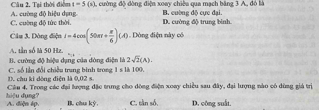 Tại thời điểm t=5(s) , cường độ dòng điện xoay chiều qua mạch bằng 3 A, đó là
A. cường độ hiệu dụng. B. cường độ cực đại.
C. cường độ tức thời. D. cường độ trung bình.
Câu 3. Dòng điện i=4cos (50π t+ π /6 )(A). Dòng điện này có
A. tần số là 50 Hz.
B. cường độ hiệu dụng của dòng điện là 2sqrt(2)(A).
C. số lần đổi chiều trung bình trong 1 s là 100.
D. chu kì dòng điện là 0,02 s.
Câu 4. Trong các đại lượng đặc trưng cho dòng điện xoay chiều sau đây, đại lượng nào có dùng giá trị
hiệu dụng?
A. điện áp. B. chu kỳ. C. tần số. D. công suất.