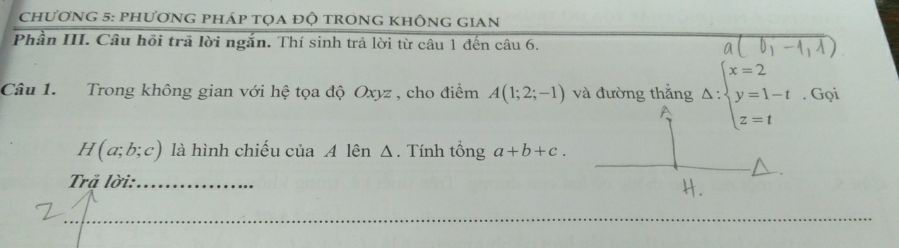 chương 5: phương pháp tọa độ trong không gian 
Phần III. Câu hồi trã lời ngắn. Thí sinh trả lời từ câu 1 đến câu 6. 
Câu 1. Trong không gian với hệ tọa độ Oxyz , cho điểm A(1;2;-1) và đường thắng Delta :beginarrayl x=2 y=1-t z=tendarray.. Gọi
H(a;b;c) là hình chiếu của A lên Δ. Tính tổng a+b+c. 
Trả lời:_ 
_ 
_