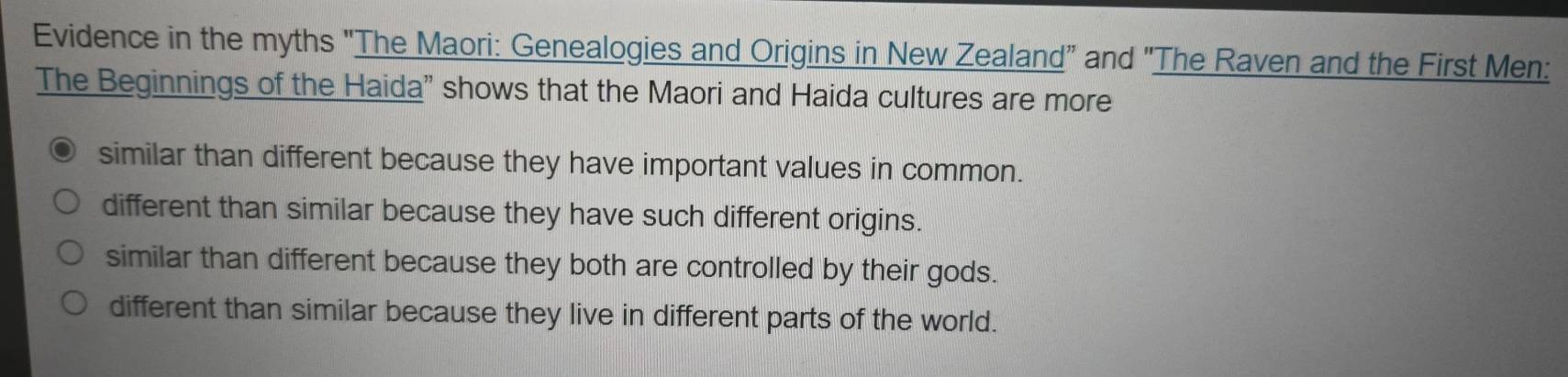 Evidence in the myths "The Maori: Genealogies and Origins in New Zealand" and ''The Raven and the First Men:
The Beginnings of the Haida" shows that the Maori and Haida cultures are more
similar than different because they have important values in common.
different than similar because they have such different origins.
similar than different because they both are controlled by their gods.
different than similar because they live in different parts of the world.