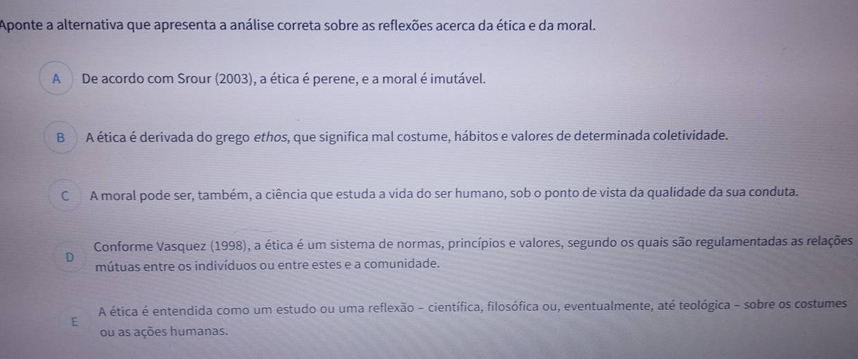 Aponte a alternativa que apresenta a análise correta sobre as reflexões acerca da ética e da moral.
A De acordo com Srour (2003), a ética é perene, e a moral é imutável.
B A ética é derivada do grego ethos, que significa mal costume, hábitos e valores de determinada coletividade.
C A moral pode ser, também, a ciência que estuda a vida do ser humano, sob o ponto de vista da qualidade da sua conduta.
Conforme Vasquez (1998), a ética é um sistema de normas, princípios e valores, segundo os quais são regulamentadas as relações
D
mútuas entre os indivíduos ou entre estes e a comunidade.
A ética é entendida como um estudo ou uma reflexão - científica, filosófica ou, eventualmente, até teológica - sobre os costumes
E
ou as ações humanas.