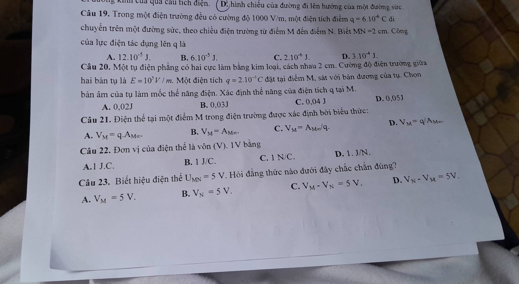 kinh của quả cầu tích điện. * D. hình chiếu của đường đi lên hướng của một đường sức.
Câu 19. Trong một điện trường đều có cường độ 1000 V/m, một điện tích điểm q=6.10^(-6)C di
chuyển trên một đường sức, theo chiều điện trường từ điểm M đến điểm N. Biết MN=2cm.. Công
của lực điện tác dụng lên q là
A. 12.10^(-5)J. B. 6.10^(-5)J. C. 2.10^(-6)J. D. 3.10^(-4)J.
Câu 20. Một tụ điện phẳng có hai cực làm bằng kim loại, cách nhau 2 cm. Cường độ điện trường giữa
hai bản tụ là E=10^5V/m 1.  Một điện tích q=2.10^(-5)C đặt tại điểm M, sát với bản dương của tụ. Chọn
bản âm của tụ làm mốc thế năng điện. Xác định thế năng của điện tích q tại M.
A. 0,02J B. 0,03J C. 0,04 J D. 0,05J
Câu 21. Điện thể tại một điểm M trong điện trường được xác định bởi biểu thức:
D. V_M=q/A_M∈fty .
A. V_M=q.A_M∈fty .
B. V_M=A_M∈fty .
C. V_M=A_M∈fty /q.
Câu 22. Đơn vị của điện thế là vôn (V). 1V bằng
A.1 J.C. C. 1 N/C. D. 1. J/N.
B. 1J/C.
Câu 23. Biết hiệu điện thế U_MN=5V. Hỏi đẳng thức nào dưới đây chắc chắn đúng?
C. V_M-V_N=5V. D. V_N-V_M=5V.
A. V_M=5V.
B. V_N=5V.