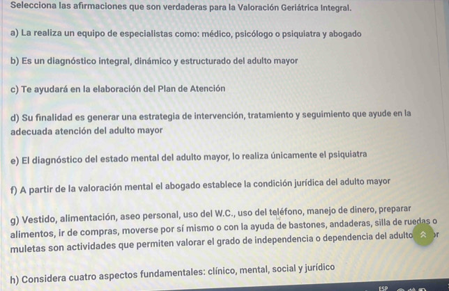 Selecciona las afırmaciones que son verdaderas para la Valoración Geriátrica Integral.
a) La realiza un equipo de especialistas como: médico, psicólogo o psiquiatra y abogado
b) Es un diagnóstico integral, dinámico y estructurado del adulto mayor
c) Te ayudará en la elaboración del Plan de Atención
d) Su finalidad es generar una estrategia de intervención, tratamiento y seguimiento que ayude en la
adecuada atención del adulto mayor
e) El diagnóstico del estado mental del adulto mayor, lo realiza únicamente el psiquiatra
f) A partir de la valoración mental el abogado establece la condición jurídica del adulto mayor
g) Vestido, alimentación, aseo personal, uso del W.C., uso del teléfono, manejo de dinero, preparar
alimentos, ir de compras, moverse por sí mismo o con la ayuda de bastones, andaderas, silla de ruedas o
muletas son actividades que permiten valorar el grado de independencia o dependencia del adulto, A r
h) Considera cuatro aspectos fundamentales: clínico, mental, social y jurídico