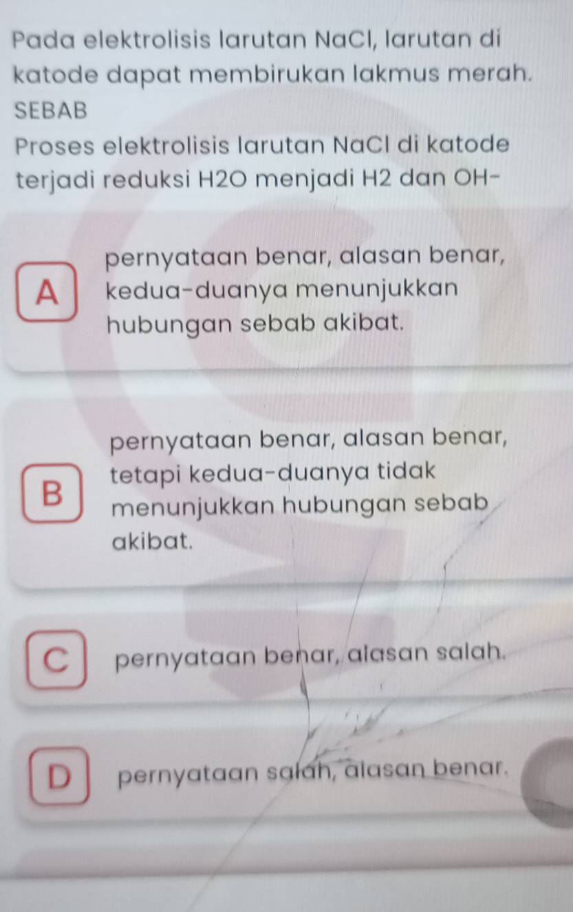 Pada elektrolisis larutan NaCl, larutan di
katode dapat membirukan lakmus merah.
SEBAB
Proses elektrolisis larutan NaCl di katode
terjadi reduksi H2O menjadi H2 dan OH-
pernyataan benar, alasan benar,
A kedua-duanya menunjukkan
hubungan sebab akibat.
pernyataan benar, alasan benar,
tetapi kedua-duanya tidak
B menunjukkan hubungan sebab
akibat.
C pernyataan benar, alasan salah.
D pernyataan salah, alasan benar.