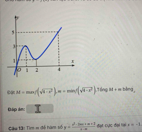 Đặt M=maxf(sqrt(4-x^2)), m=minf(sqrt(4-x^2)).Tổng M+m bằng 
Đáp án: 
Câu 13: Tìm m để hàm số y= (x^2-2mx+m+2)/x-m  đạt cực đại tại x=-1.