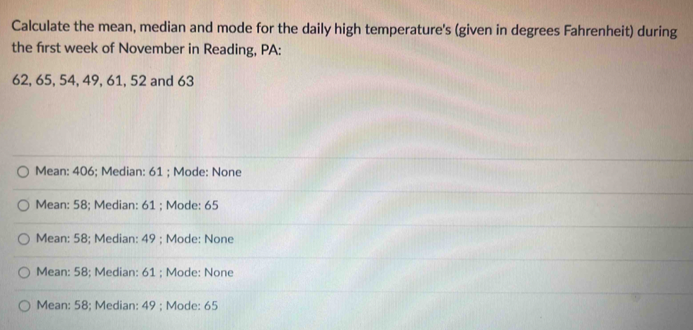 Calculate the mean, median and mode for the daily high temperature's (given in degrees Fahrenheit) during
the first week of November in Reading, PA:
62, 65, 54, 49, 61, 52 and 63
Mean: 406; Median: 61; Mode: None
Mean: 58; Median: 61; Mode: 65
Mean: 58; Median: 49; Mode: None
Mean: 58; Median: 61; Mode: None
Mean: 58; Median: 49; Mode: 65