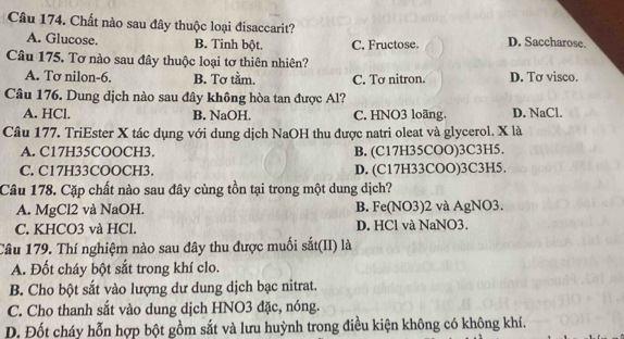 Chất nào sau đây thuộc loại đisaccarit? D. Saccharose.
A. Glucose. B. Tinh bột. C. Fructose
Câu 175. Tơ nào sau đây thuộc loại tơ thiên nhiên?
A. Tơ nilon-6. B. Tơ tầm. C. Tơ nitron. D. Tơ visco.
Câu 176. Dung dịch nào sau đây không hòa tan được Al?
A. HCl. B. NaOH. C. HNO3 loãng. D. NaCl.
Câu 177. TriEster X tác dụng với dung dịch NaOH thu được natri oleat và glycerol. X là
A. C17H35COOCH3. B. (C17H35COO) 3C3H5.
C. C17H33COOCH3. D. (C17H33COO)3C3H5.
Câu 178. Cặp chất nào sau đây cùng tồn tại trong một dung dịch?
A. MgCl2 và NaOH. B. Fe(NO3) 2 và AgNO3.
C. KHCO3 và HCl. D. HCl và NaNO3.
Câu 179. Thí nghiệm nào sau đây thu được muối sắt(II) là
A. Đốt cháy bột sắt trong khí clo.
B. Cho bột sắt vào lượng dư dung dịch bạc nitrat.
C. Cho thanh sắt vào dung dịch HNO3 đặc, nóng.
D. Đốt cháy hỗn hợp bột gồm sắt và lưu huỳnh trong điều kiện không có không khí.