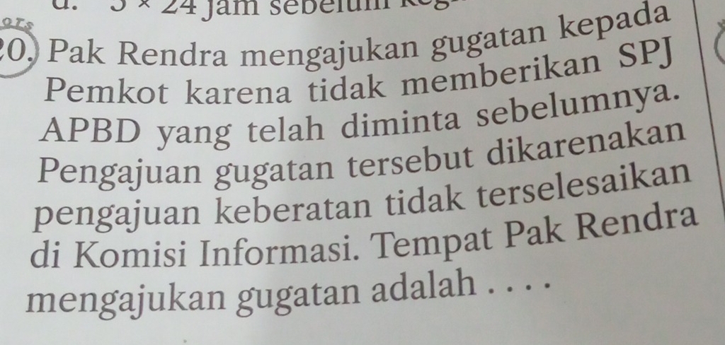 Jam sebélum 
9Ts 
20, Pak Rendra mengajukan gugatan kepada 
Pemkot karena tidak memberikan SPJ 
APBD yang telah diminta sebelumnya. 
Pengajuan gugatan tersebut dikarenakan 
pengajuan keberatan tidak terselesaikan 
di Komisi Informasi. Tempat Pak Rendra 
mengajukan gugatan adalah . . . .