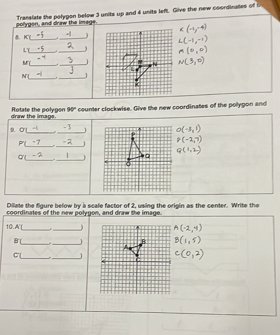 Translate the polygon below 3 units up and 4 units left. Give the new coordinates of t 
polygon, and draw the image. 
8. K (_ _) 
L'(_ 
_)
M I_ 
_ 
)
N'( _ j_ 
1 
Rotate the polygon 90° counter clockwise. Give the new coordinates of the polygon and 
draw the image. 
9. O' __)
P
__
P'
Q' _,_ ) 
0 
Dilate the figure below by a scale factor of 2, using the origin as the center. Write the 
coordinates of the new polygon, and draw the image. 
10. A' _ , _) 
__
B'
C'( _ ,_ )