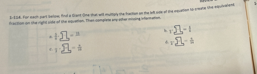 1-114. For each part below, find a Giant One that will multiply the fraction on the left side of the equation to create the equivalent 1
fraction on the right side of the equation. Then complete any other missing information.
b. frac 3· _ = 4/6  
3.  5/6 · _ □ =frac 15
d. frac 4· _ = 6/24  
c. overline 2· _ 5-= n/10 