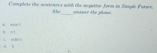 Complete the sentences with the negative form in Simple Future.
She_ answer the phone.
a. won't
b. n't
c. willn't
d. 'll