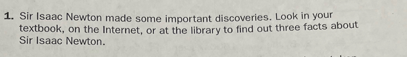 Sir Isaac Newton made some important discoveries. Look in your 
textbook, on the Internet, or at the library to find out three facts about 
Sir Isaac Newton.