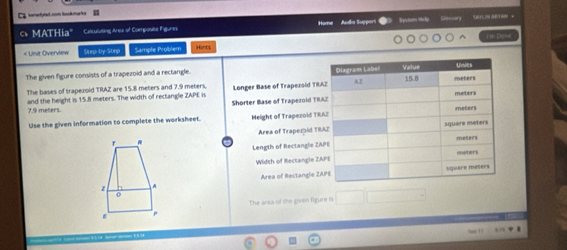 C2 kanedyted.com bookmarks 
Home 
c MATHia" Calculating Area of Composite Figures Audio Suppori Systum Help Glossary TAYLIN SEYAM - 
I'm Done 
< Unit Overview Step-by-Step Sample Problem Hints 
The given figure consists of a trapezoid and a rectangle. 
The bases of trapezoid TRAZ are  15.8 meters and 7.9 meters, Longer Base of Trapezoid TRA
and the height is 15.8 meters. The width of rectangle ZAPE is
7.9 meters. Shorter Base of Trapezoid TR
Use the given information to complete the worksheet. Height of Trapezoid TR
Area of Trapezpid TR 
Length of Rectangle ZA
Width of Rectangle ZA
Area of Rectangle ZA
The area of the given figure is 
version 1 5.14