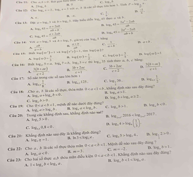 Câu 11:Chc a,b>0. Rút gọn biểu thứ C. log _ab
A. 2log, δ B. 0
Câu 12: Cho log _ax=2,log _3x=3 với a, b là các số thực lớn hơn 1. Tính P=log _ 4/p^2 x.
A. 6 . B. -6 . C.  1/6 , D.  (-1)/6 .
Câu 13: Đặt a=log _23 và b=log _33. Hay biểu diễn log _445 theo a và b .
A. log _445= (a+2ab)/ab+b .
B. log _445= (2a^2-2ab)/ab .
C. log _445= (a+2ab)/ab .
D. log _445= (2a^2-2ab)/ab+b .
Câu 14: Với a=log _35 và b=log ,5.gidtri cùa log _45 bằng
A.  ab/a+b . B.  (a+b)/ab . C.  1/a+b · D. a+b.
Câu 15: Biết log (xy^3)=1 và log (x^2y)=1,timlog (xy) ?
A. log (xy)= 5/3 . B. log (xy)= 1/2 . C. log (xy)= 3/5 . D. log (xy)=1
Câu 16: Biết log _275=a.log _87=b.log _23=c thì log _1235 tính theo a, b, c bằng:
A.  (3(b+ac))/c+2 . B.  (3b+2ac)/c+1 . C.  (3b+2ac)/c+2 . D.  (3(b+ac))/c+1 .
Câu 17: Số nào trong các số sau lớn hơn 1
A. log _0.5 1/8 . B. log _0.2125. C. log _ 1/6 36. D. log _as 1/2 .
Câu 18: .Cho a, b là các số thực, thỏa mãn 0 , khẳng định nào sau đây đúng?
A. log _ba+log _ab<0.
B. log _ba>1.
D. log _ab+log _ba≥ 2.
C. log _ab>0.
Câu 19: Cho 0<1</tex> , mệnh đề nào dưới đây đúng?
A. log _ba>log _ab. B. log _ba C. log _ab>1. D. log _ab<0.
Câu 20: Trong các khẳng định sau, khẳng định nào sai? log _2+x^22016
B.
A. log _35>0.
D. log _34>log _4( 1/3 ).
C. log _0.30,8<0.
Câu 21: Khẳng định nào sau đây là khẳng định đúng?
A. log _3π =1. B. ln 3 C. log _35>log _74. D. log _ 1/2 2>0.
Câu 22: Cho a, b là các số thực thỏa mãn 0<1</tex>   M ệnh x^2 : nào sau đây đủng ?
A. log _ba<0. B. m=3. C. m=-2. D. log _ab>1.
Câu 23: Cho hai số thực a,6 thỏa mãn điều kiện 0<1</tex> . Khẳng định nào sau đây đúng?
B. log _ab<1<log _ba.
A. 1