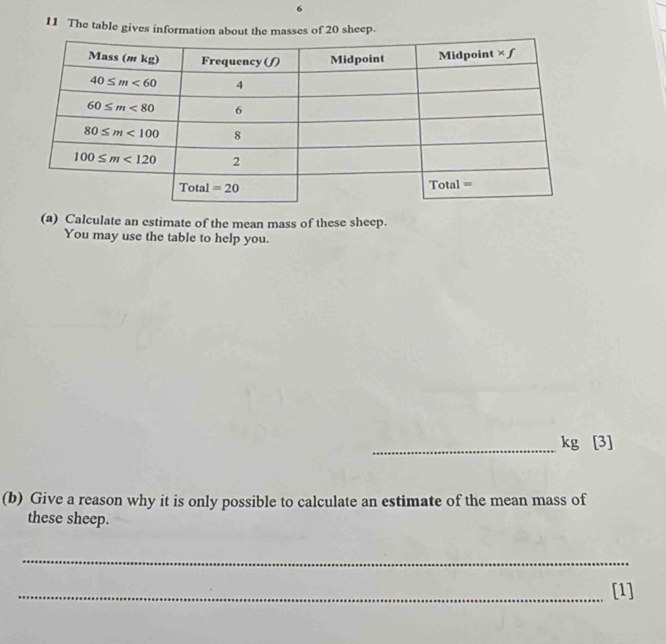 6
11 The table gives information about the masses of 20 sheep.
(a) Calculate an estimate of the mean mass of these sheep.
You may use the table to help you.
_kg [3]
(b) Give a reason why it is only possible to calculate an estimate of the mean mass of
these sheep.
_
_[1]