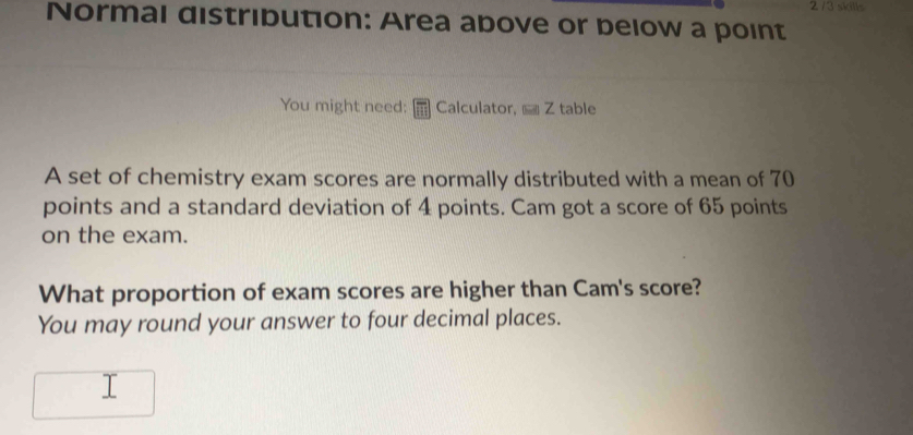 2 /3 skills 
Normal distribution: Area above or below a point 
You might need: Calculator, Z table 
A set of chemistry exam scores are normally distributed with a mean of 70
points and a standard deviation of 4 points. Cam got a score of 65 points 
on the exam. 
What proportion of exam scores are higher than Cam's score? 
You may round your answer to four decimal places.