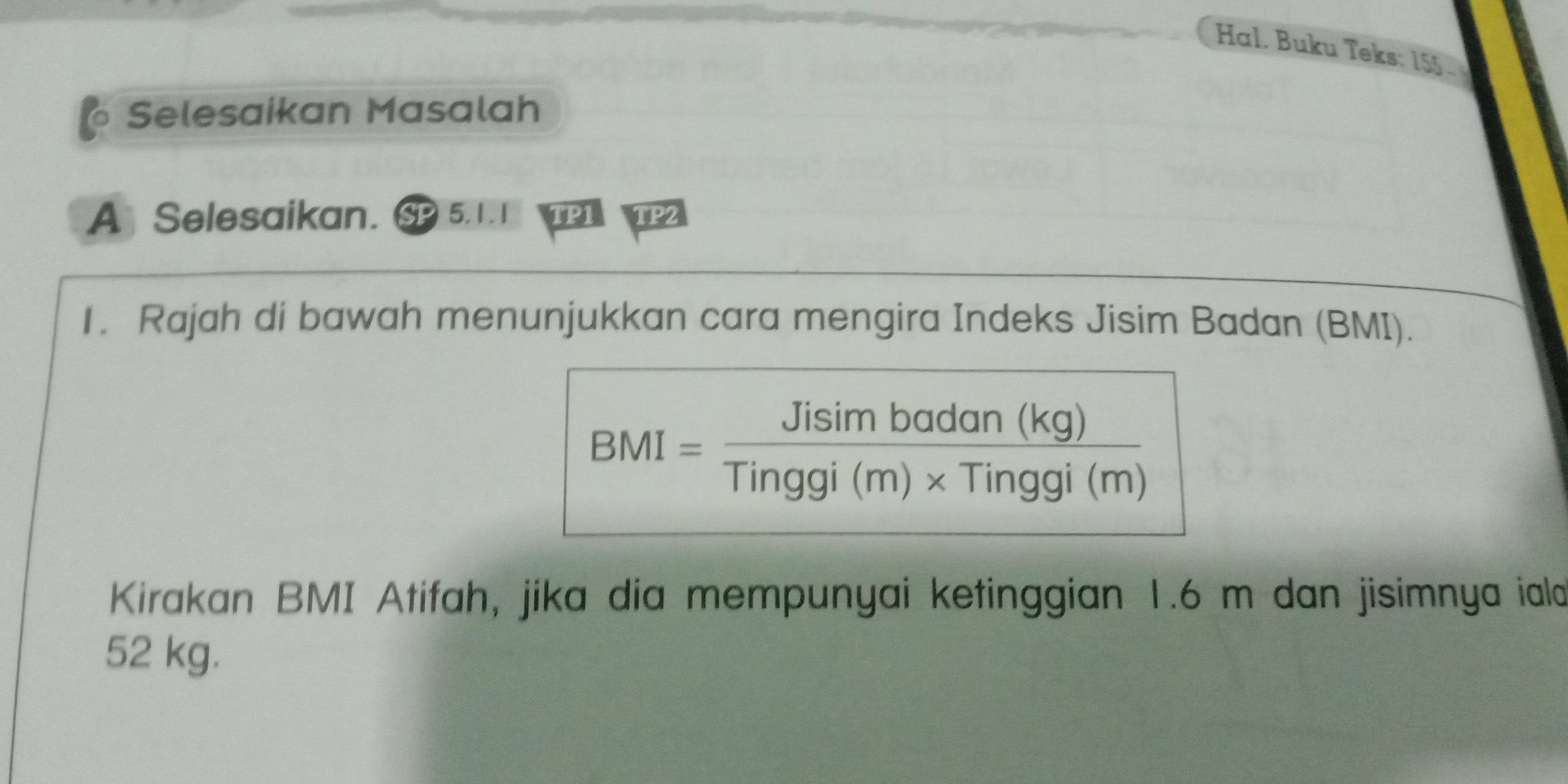 Hal. Buku Teks: 155. 
Selesaikan Masalah 
A￥ Selesaikan. SP 5.1.1 TP1 TP2 
1. Rajah di bawah menunjukkan cara mengira Indeks Jisim Badan (BMI).
BMI= Jisimbadan(kg)/Tinggi(m)* Tinggi(m) 
Kirakan BMI Atifah, jika dia mempunyai ketinggian 1.6 m dan jisimnya iald
52 kg.