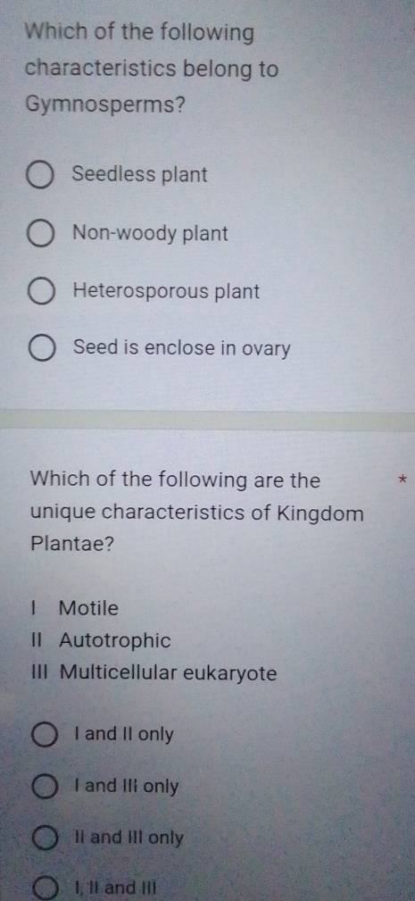 Which of the following
characteristics belong to
Gymnosperms?
Seedless plant
Non-woody plant
Heterosporous plant
Seed is enclose in ovary
Which of the following are the *
unique characteristics of Kingdom
Plantae?
I Motile
II Autotrophic
III Multicellular eukaryote
I and II only
I and III only
II and III only
I, 1I and III