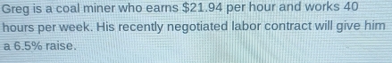 Greg is a coal miner who earns $21.94 per hour and works 40
hours per week. His recently negotiated labor contract will give him 
a 6.5% raise.
