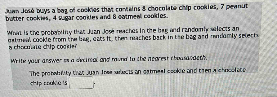 Juan José buys a bag of cookies that contains 8 chocolate chip cookies, 7 peanut 
butter cookies, 4 sugar cookies and 8 oatmeal cookies. 
What is the probability that Juan José reaches in the bag and randomly selects an 
oatmeal cookie from the bag, eats it, then reaches back in the bag and randomly selects 
a chocolate chip cookie? 
Write your answer as a decimal and round to the nearest thousandeth. 
The probability that Juan José selects an oatmeal cookie and then a chocolate 
chip cookie is □ .