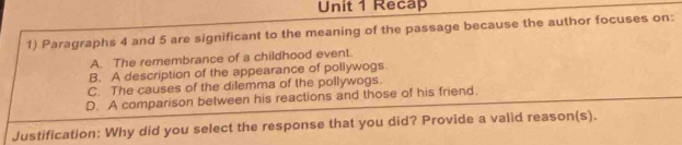 Recap
1) Paragraphs 4 and 5 are significant to the meaning of the passage because the author focuses on:
A. The remembrance of a childhood event.
B. A description of the appearance of pollywogs.
C. The causes of the dilemma of the pollywogs.
D. A comparison between his reactions and those of his friend.
Justification: Why did you select the response that you did? Provide a valid reason(s).