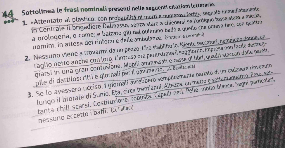 Sottolinea le frasi nominali presenti nelle seguenti citazioni letterarie. 
1. «Attentato al plastico, con probabilità di morti e numerosi feriti», segnalò immediatamente 
in Centrale il brigadiere Dalmasso, senza stare a chiedersi se l'ordigno fosse stato a miccia, 
a orologeria, o come; e balzato giù dal pullmino badò a quello che poteva fare, con quattro 
uomini, in attesa dei rinforzi e delle ambulanze. (Fruttero e Lucentini) 
2. Nessuno viene a trovarmi da un pezzo. L’ho stabilito io. Niente seccatori, nemmeno donne, un 
taglio netto anche con loro. L’intrusa ora perlustrava il soggiorno. Impresa non facile destreg- 
giarsi in una gran confusione. Mobili ammassati e casse di libri, quadri staccati dalle pareti, 
pile di dattiloscritti e giornali per il pavimento. (A. Bevilacqua) 
3. Se lo avessero ucciso, i giornali avrebbero semplicemente parlato di un cadavere rinvenuto 
lungo il litorale di Sunio. Età, circa trent’anni. Altezza, un metro e settantaquattro. Peso, set- 
tanta chili scarsi. Costituzione, robusta. Capelli neri. Pelle, molto bianca. Segni particolari, 
nessuno eccetto i baffi. (O. Fallaci)