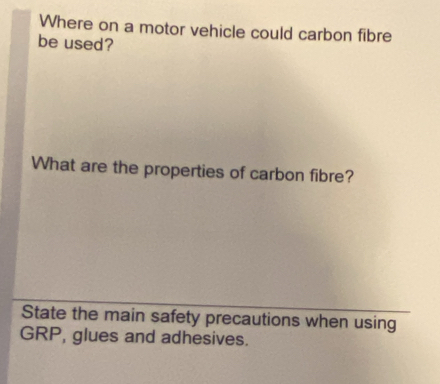 Where on a motor vehicle could carbon fibre 
be used? 
What are the properties of carbon fibre? 
State the main safety precautions when using 
GRP, glues and adhesives.