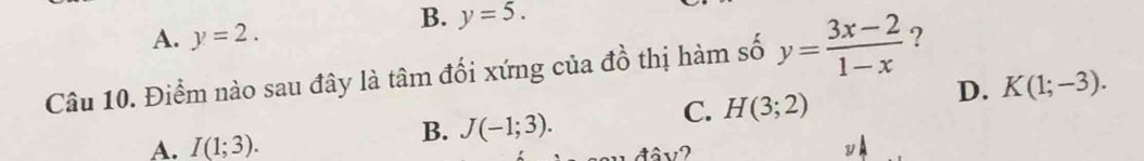 A. y=2.
B. y=5. 
Câu 10. Điểm nào sau đây là tâm đối xứng của đồ thị hàm số y= (3x-2)/1-x  ?
D. K(1;-3).
C. H(3;2)
A. I(1;3). 
B. J(-1;3). 
tâv?