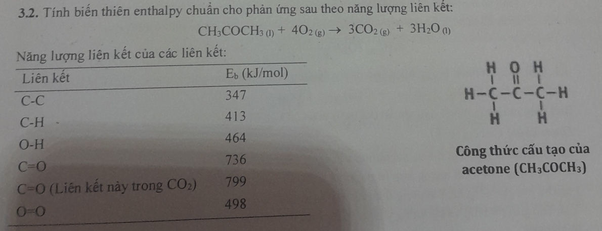 Tính biến thiên enthalpy chuẩn cho phản ứng sau theo năng lượng liên kết:
CH_3COCH_3(1)+4O_2(g)to 3CO_2(g)+3H_2O_(l)
t của các liên kết:
beginarrayr H&O&H H-C&H&I H&H&Hendarray
Công thức cấu tạo của
acetone (CH_3COCH_3)