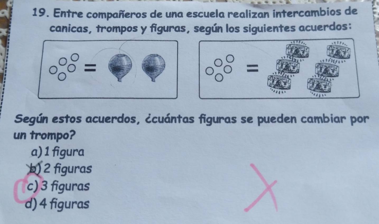 Entre compañeros de una escuela realizan intercambios de
canicas, trompos y figuras, según los siguientes acuerdos:
□ □ =□
Según estos acuerdos, ¿cuántas figuras se pueden cambiar por
un trompo?
a) 1 figura
b) 2 figuras
c) 3 figuras
d) 4 figuras