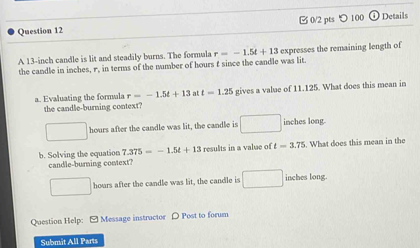 つ 100 ⓘDetails
A 13-inch candle is lit and steadily burns. The formula r=-1.5t+13 expresses the remaining length of
the candle in inches, r, in terms of the number of hours t since the candle was lit.
a. Evaluating the formula r=-1.5t+13 at t=1.25 gives a value of 11.125. What does this mean in
the candle-burning context?
hours after the candle was lit, the candle is inches long.
b. Solving the equation 7.375=-1.5t+13 results in a value of t=3.75. What does this mean in the
candle-burning context?
hours after the candle was lit, the candle is inches long.
Question Help: [ Message instructor 〇 Post to forum
Submit All Parts