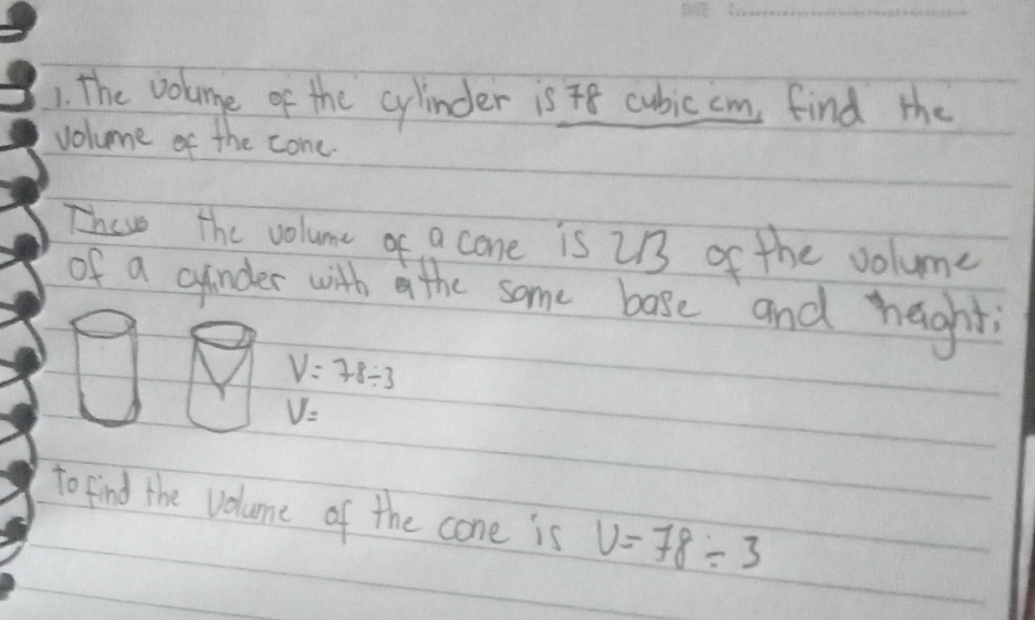 The volumge of the cylinder is 8 cubic cm find the 
volume of the cone. 
Thewe the volume of a cone is 213 of the volume 
of a cinder with a the some base and haght
V=78/ 3
V=
to find the volume of the cone is V=78/ 3