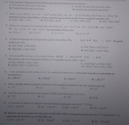 Uma reacção é denominada pretolítica quanda há um deslocamento de um...
A. Electrão do ácido puu uma hase.
B. Protão do ácido para uma base. C. protão de uma base para um ácido.
D. electrão de uma base pam ácido.
(HNO_3 te Ke=1* 10^(14)mol/L(NH_3 tem Kb=1.8* 10^3mol/L)
2. Sabe-se que: conização elestes electrólitos, é lógico deduzir que as bases muito fracas respectivamente, sãos tem a<2(JN).Nu
A. H_3O^+;NH_4^(+eCN^-) B. H_2O:OH^- H_3O^+ C. NO_1,OH CN D NO_2:Nl c H_2O
3. Dadas as constantes de ionização dos electrólitos: 1-Ka=2x|0^(-1);11-Ka=2x|0^3;11t-Kb=2x10^(-6);
IV-Ka=2* 10^2 c V-Kb=2x10^2.. Os electrólitos truços são:
A. I; ile V B. I:[ c V C. 1:1V e V D. 12:111e1V
4. A partir da equação de ionização do seguinte electrólito: NH_4^(++H_2)Orightarrow NH_3 +HO^-. Os pares
Seido-base são:
A. NH_2'(O^- NH_2/H_2O C. NH_4^(+/NH_3)e H_1O^+/H_2O
B. NH_3/NH_4^(+ H_1)O^+/H_2O D. H_1ONH_4^(- H_1)O:H_2O
5. Um electrólião, loniza-se da seguime forma: HCO_3^(-+H_2)OLongleftrightarrow CO_3^((2-)+H_2)O^+
De acordo com esta ionização, obtém-se us seguintes pares acido— base:
A. CO_2/HCO_3 H_1O+11,0
C. HAO/H_2O' e HCO_3^(-/CO_3^(△)
B. HCO_3^-/CO_3^(2-) i 1160^circ)/11.0 D, 11CO,H.O CO,^3/H_2O^+
o Umm solução de um acido a 3x 1o M, esu dissociado a 6%. Para esta reacção, a constante de
ionização é:
A. 1.08* 10^(-1) B. 1.08* 10^(-4) C. 1.8* 10^0 D. 1.08* 10^4
(n°6)
7. Para a solução dada na pergunta anterion 1. 3,5 , quando se calculou a seu pH, notau-se que dá... D..75
A. 4,74 C. 2
8. O pH de uma solução básica amanizcal a 0,004 mail dissociada a 4% é de
A. 3.79 B. 5,2 C. 10,2 D. 8,79
9. A constante de acídez da solução amonizcal dada na pergunta anterior 10° 17) é dem
A. Ka-6,4* 10^(-4) B, Ka=1,56* 10^(-8) C. Ka=1.6* 10^(-3) D. Ka-1.6* 10^3
10. Sabendo que as consiantes de innização de NH4OH e HCN são respectivamente de 5.6* 10^(-11) de4.9* 10^(11).A
constante de hidrólise do sal NH,OII é de.
A. Kh=1,8* 10^(-5) B. Kh=2,0* 10^(-1) C. Kh-2,7* 10° D. Kh=27.4* 10°