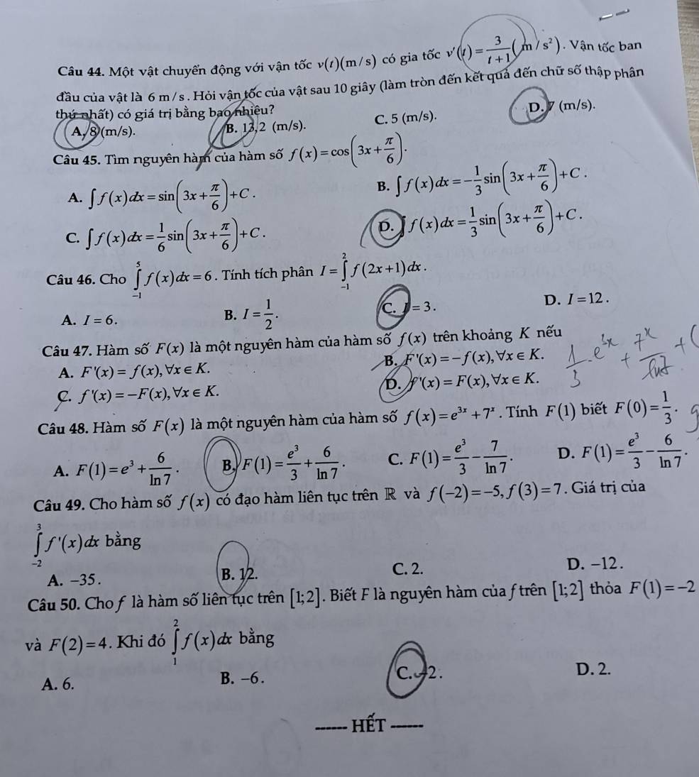 Một vật chuyển động với vận tốc v(t)(m/s) có gia tốc v'(t)= 3/t+1 (m/s^2) Vận tốc ban
đầu của vật là 6 m /s . Hỏi vận tốc của vật sau 10 giây (làm tròn đến kết quả đến chữ số thập phân
thứ nhất) có giá trị bằng bao nhiêu?
D.7 (m/s).
A,8 (m/s). B. 13,2 (m/s). C. 5 (m/s).
Câu 45. Tìm nguyên hàm của hàm số f(x)=cos (3x+ π /6 ).
A. ∈t f(x)dx=sin (3x+ π /6 )+C.
B. ∈t f(x)dx=- 1/3 sin (3x+ π /6 )+C.
C. ∈t f(x)dx= 1/6 sin (3x+ π /6 )+C.
D. f(x)dx= 1/3 sin (3x+ π /6 )+C.
Câu 46. Cho ∈tlimits _(-1)^5f(x)dx=6 Tính tích phân I=∈tlimits _(-1)^2f(2x+1)dx.
D. I=12.
A. I=6.
B. I= 1/2 .
C. =3.
Câu 47. Hàm số F(x) là một nguyên hàm của hàm số f(x) trên khoảng K nếu
B. F'(x)=-f(x),forall x∈ K.
A. F'(x)=f(x),forall x∈ K.
D. f'(x)=F(x),forall x∈ K.
C. f'(x)=-F(x),forall x∈ K.
Câu 48. Hàm số F(x) là một nguyên hàm của hàm số f(x)=e^(3x)+7^x. Tính F(1) biết F(0)= 1/3 .
A. F(1)=e^3+ 6/ln 7 . B, F(1)= e^3/3 + 6/ln 7 . C. F(1)= e^3/3 - 7/ln 7 . D. F(1)= e^3/3 - 6/ln 7 .
Câu 49. Cho hàm số f(x) có đạo hàm liên tục trên R và f(-2)=-5,f(3)=7. Giá trị của
∈tlimits _3^3f'(x)d x bằng
-2
C. 2.
A. -35. B. 12. D. -12.
Câu 50. Cho f là hàm số liên tục trên [1;2]. Biết F là nguyên hàm của f trên [1;2] thỏa F(1)=-2
và F(2)=4. Khi đó ∈tlimits _1^2f(x)d x bằng
A. 6. B. -6.
C. 2 . D. 2.
_hết_