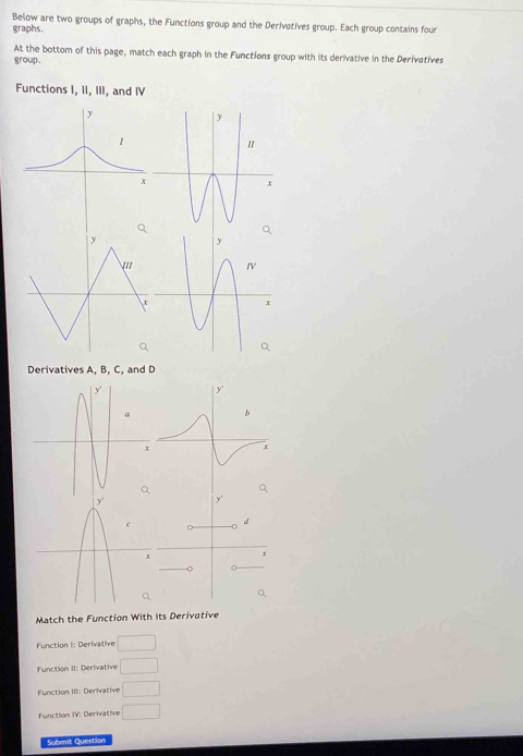 Below are two groups of graphs, the Functions group and the Derivatives group. Each group contains four
graphs.
At the bottom of this page, match each graph in the Functions group with its derivative in the Derivatives
group.
Functions I, II, III, and IV
Derivatives A, B, C, and D
Q

d
x
。 。
Match the Function With its Derivative
Function I: Derivative □
Function II: Derivative □
Function III: Derivative □
Function IV: Derivative □ 
Submit Question